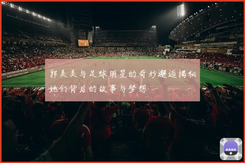 郭美美与足球明星的奇妙邂逅揭秘她们背后的故事与梦想