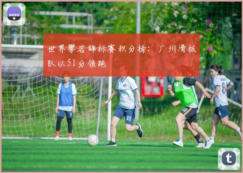 世界攀岩锦标赛积分榜：广州滑板队以51分领跑