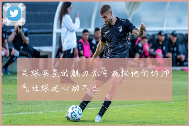 足球明星的魅力无可抵挡他们的帅气让球迷心动不已