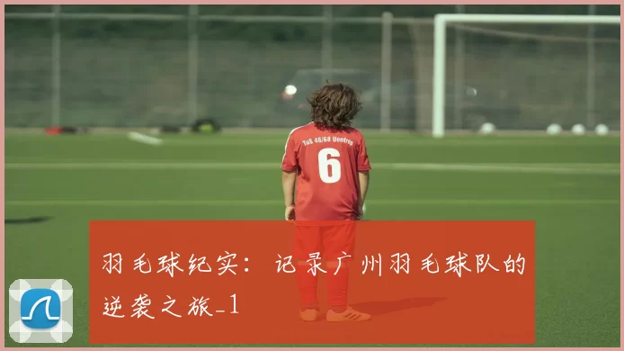 羽毛球纪实：记录广州羽毛球队的逆袭之旅_1