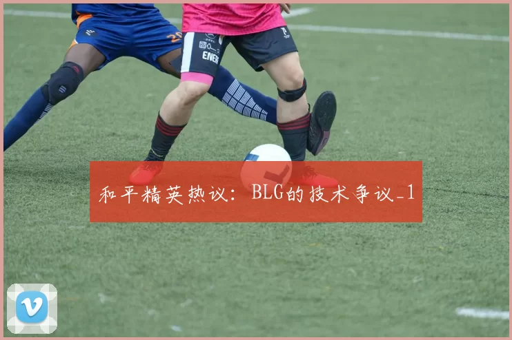 和平精英热议：BLG的技术争议_1
