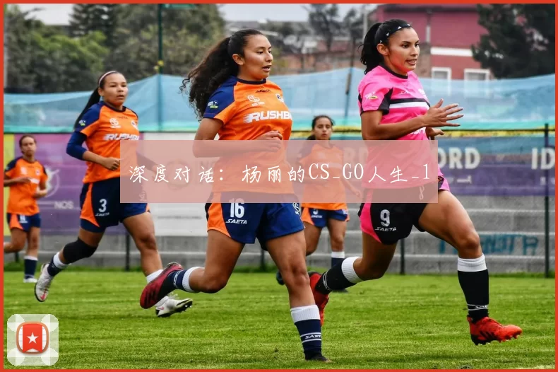 深度对话：杨丽的CS_GO人生_1