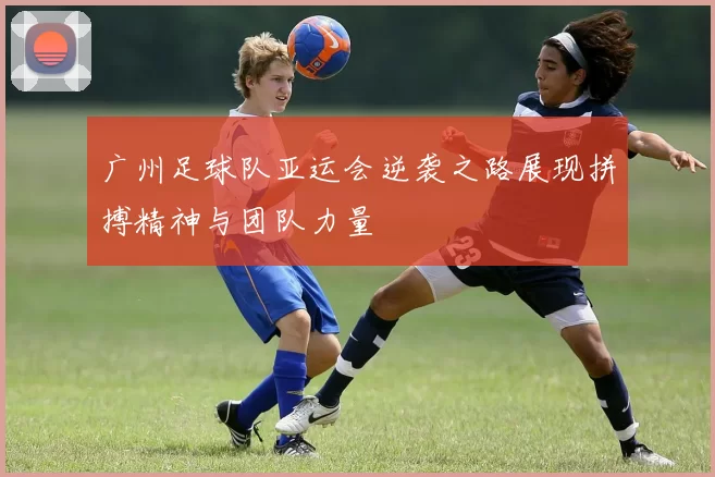 广州足球队亚运会逆袭之路展现拼搏精神与团队力量