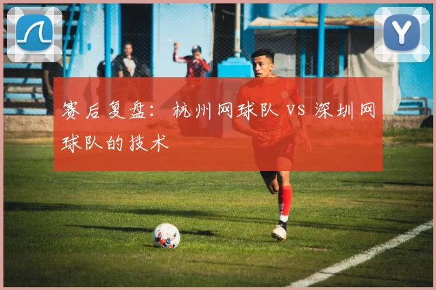 赛后复盘：杭州网球队 vs 深圳网球队的技术